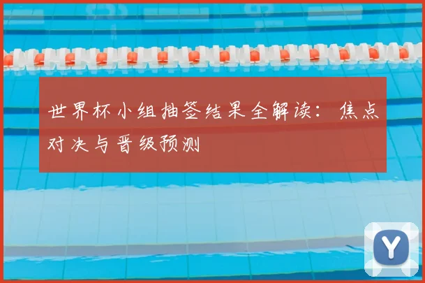 世界杯小组抽签结果全解读:焦点对决与晋级预测