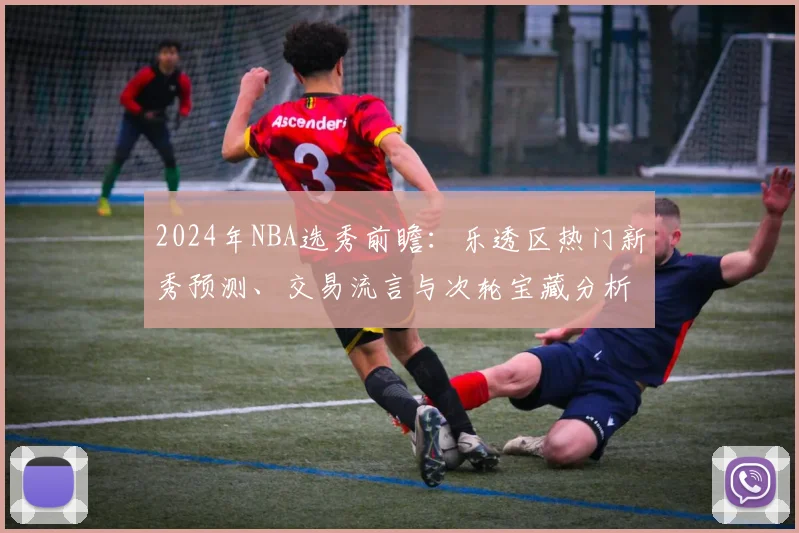 2024年NBA选秀前瞻：乐透区热门新秀预测、交易流言与次轮宝藏分析