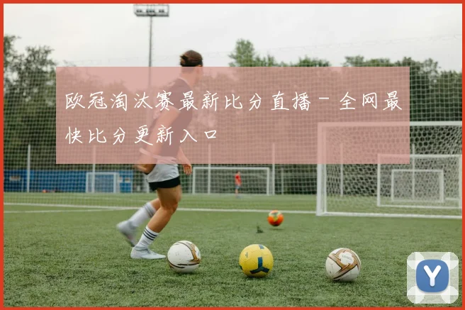欧冠淘汰赛最新比分直播 - 全网最快比分更新入口