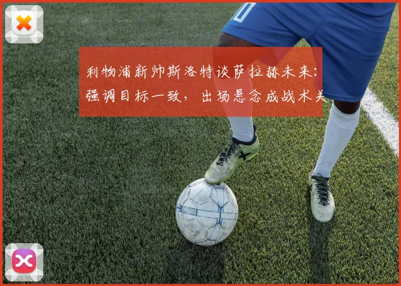 利物浦新帅斯洛特谈萨拉赫未来：强调目标一致，出场悬念成战术关键