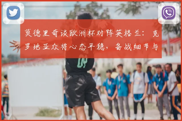 莫德里奇谈欧洲杯对阵英格兰：克罗地亚众将心态平稳，备战细节与取胜关键解析