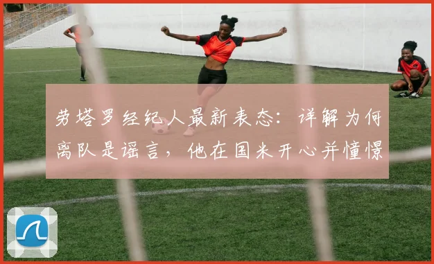 劳塔罗经纪人最新表态：详解为何离队是谣言，他在国米开心并憧憬未来