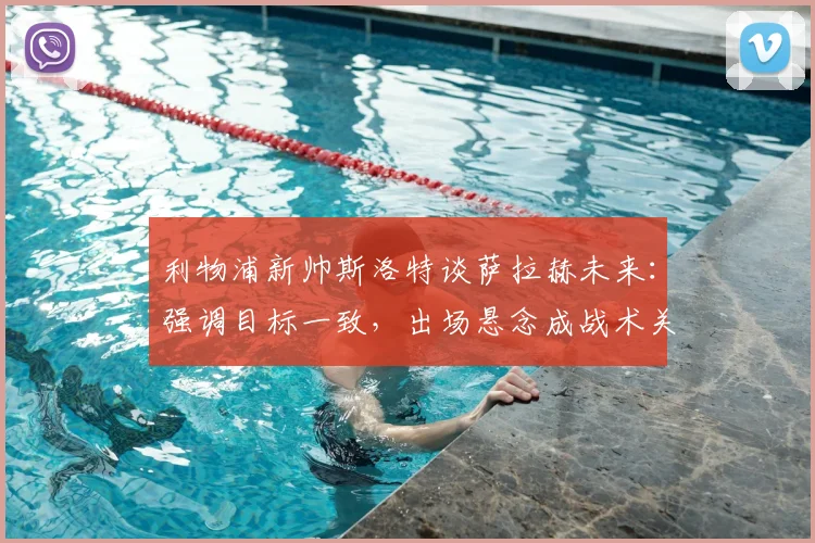 利物浦新帅斯洛特谈萨拉赫未来：强调目标一致，出场悬念成战术关键