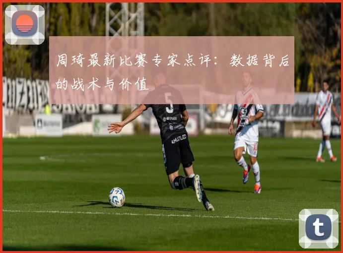 周琦最新比赛专家点评：数据背后的战术与价值