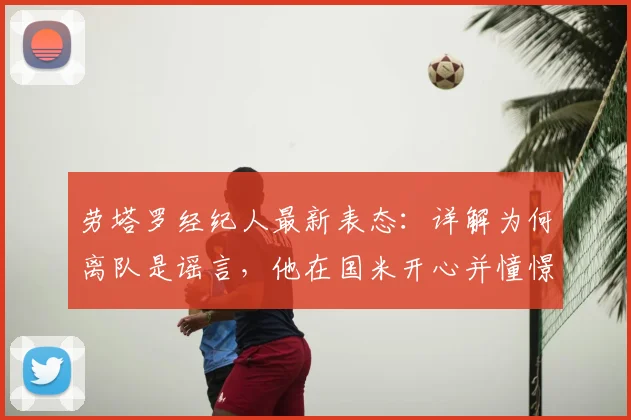 劳塔罗经纪人最新表态：详解为何离队是谣言，他在国米开心并憧憬未来