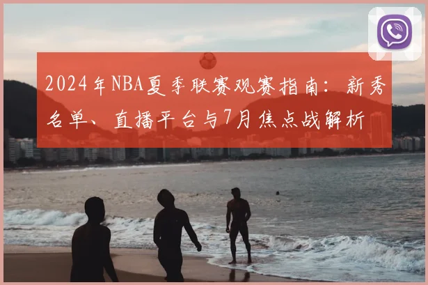 2024年NBA夏季联赛观赛指南：新秀名单、直播平台与7月焦点战解析
