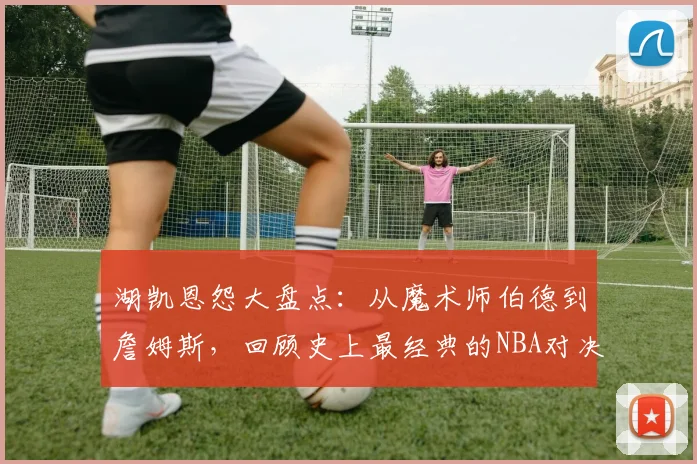 湖凯恩怨大盘点：从魔术师伯德到詹姆斯，回顾史上最经典的NBA对决