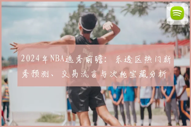 2024年NBA选秀前瞻：乐透区热门新秀预测、交易流言与次轮宝藏分析