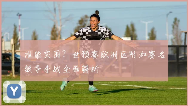 谁能突围？世预赛欧洲区附加赛名额争夺战全面解析