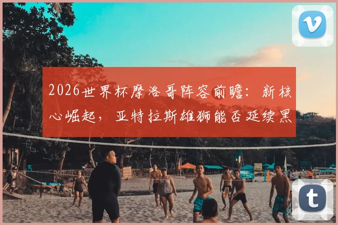 2026世界杯摩洛哥阵容前瞻：新核心崛起，亚特拉斯雄狮能否延续黑马传奇？