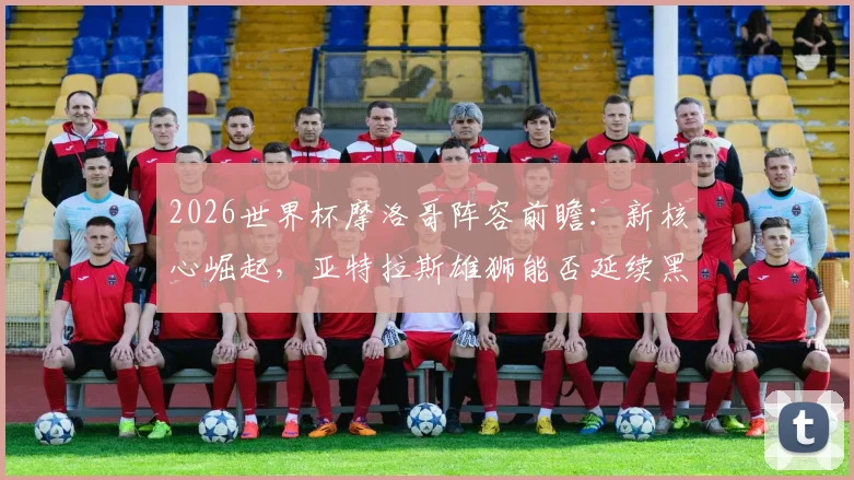 2026世界杯摩洛哥阵容前瞻：新核心崛起，亚特拉斯雄狮能否延续黑马传奇？