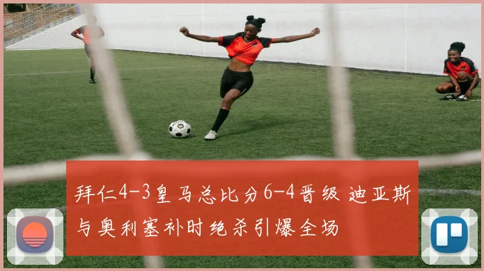 拜仁4-3皇马总比分6-4晋级 迪亚斯与奥利塞补时绝杀引爆全场